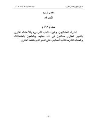 ‫العربية‬ ‫مصر‬ ‫جمهورية‬ ‫دستور‬
‫ا‬
‫الحـــكــــــــم‬ ‫نظـــام‬ :‫الخامس‬ ‫لباب‬
‫ـــــــــــــــــــــــــــــــــــــــــــــــــــــ‬
‫ـــــــــــــــــــــ‬
‫ـــــــــــــ‬
‫ـــــــــــــــــــــــــــــــــ‬
‫ـــــــــــــــــــــــــــ‬
‫ـــــــــــــــــــــــــــــــــــــــــــــــ‬
‫ــــ‬
- 82 -
‫السابع‬ ‫الفصل‬
‫الخبراء‬
‫ــــــــ‬
‫مادة‬
(
١٩٩
)
‫الخبر‬
‫الشرع‬ ‫الطب‬ ‫وخبراء‬ ،‫القضائيون‬ ‫اء‬
‫ى‬
،
‫الفنيون‬ ‫واألعضاء‬
‫العقار‬ ‫بالشهر‬
‫ى‬
‫مستقلون‬
‫فى‬
،‫عملهم‬ ‫آداء‬
‫بالضمانات‬ ‫ويتمتعون‬
‫النحو‬ ‫على‬ ،‫أعمالهم‬ ‫لتأدية‬ ‫الالزمة‬ ‫والحماية‬
‫الذى‬
‫ينظم‬
.‫القانون‬ ‫ه‬
 