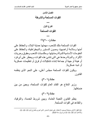 ‫العربية‬ ‫مصر‬ ‫جمهورية‬ ‫دستور‬
‫ا‬
‫الحـــكــــــــم‬ ‫نظـــام‬ :‫الخامس‬ ‫لباب‬
‫ـــــــــــــــــــــــــــــــــــــــــــــــــــــ‬
‫ـــــــــــــــــــــ‬
‫ـــــــــــــ‬
‫ـــــــــــــــــــــــــــــــــ‬
‫ـــــــــــــــــــــــــــ‬
‫ـــــــــــــــــــــــــــــــــــــــــــــــ‬
‫ــــ‬
- 83 -
‫الثامن‬ ‫الفصل‬
‫والشرطة‬ ‫المسلحة‬ ‫القوات‬
‫ــــــ‬
‫األول‬ ‫الفرع‬
‫المسلحة‬ ‫القوات‬
‫ــــــ‬
‫مادة‬
(
٢٠٠
)
)
1
(
‫عل‬ ‫والحفاظ‬ ،‫البالد‬ ‫حماية‬ ‫مهمتها‬ ،‫للشعب‬ ‫ملك‬ ‫المسلحة‬ ‫القوات‬
‫ى‬
‫على‬ ‫والحفاظ‬ ،‫والديمقراطية‬ ‫الدستور‬ ‫وصون‬ ،‫أراضيها‬ ‫وسالمة‬ ‫أمنها‬
‫للد‬ ‫األساسية‬ ‫المقومات‬
‫وحري‬ ‫وحقوق‬ ‫الشعب‬ ‫ومكتسبات‬ ،‫ومدنيتها‬ ‫ولة‬
‫ات‬
‫ه‬ ‫وحدها‬ ‫والدولة‬ .‫األفراد‬
‫ى‬
‫الت‬
‫ى‬
‫أ‬ ‫على‬ ‫ويحظر‬ ،‫القوات‬ ‫هذه‬ ‫تنشئ‬
‫ى‬
‫ف‬
‫رد‬
‫عسكر‬ ‫تنظيمات‬ ‫أو‬ ‫فرق‬ ‫أو‬ ‫تشكيالت‬ ‫إنشاء‬ ‫جماعة‬ ‫أو‬ ‫جهة‬ ‫أو‬ ‫هيئة‬ ‫أو‬
‫ية‬
.‫عسكرية‬ ‫شبه‬ ‫أو‬
‫النحو‬ ‫على‬ ،‫أعلى‬ ‫مجلس‬ ‫المسلحة‬ ‫للقوات‬ ‫ويكون‬
‫الذى‬
‫ينظمه‬
.‫القانون‬
‫مادة‬
(
٢٠١
)
‫بين‬ ‫من‬ ‫ويعين‬ ،‫المسلحة‬ ‫للقوات‬ ‫العام‬ ‫القائد‬ ‫هو‬ ‫الدفاع‬ ‫وزير‬
.‫ضباطها‬
‫مادة‬
(
٢٠٢
)
،‫والترقية‬ ،‫الخدمة‬ ‫شروط‬ ‫ويبين‬ ،‫العامة‬ ‫التعبئة‬ ‫القانون‬ ‫ينظم‬
‫والتقاعد‬
‫فى‬
.‫المسلحة‬ ‫القوات‬
(1)
:‫أيام‬ ‫بالخارج‬ ‫أجرى‬ ‫الذى‬ ‫الدستور‬ ‫تعديل‬ ‫على‬ ‫اًلستفتاء‬ ‫بموجب‬ ‫مستبدلة‬ ‫األولى‬ ‫الفقرة‬
19
،
20
،
21
،
:‫أيام‬ ‫وبالداخل‬
20
،
21
،
22
‫سنة‬ ‫إبريل‬ ‫من‬
2019
.
 