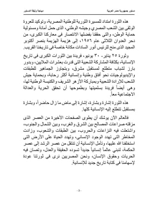 ‫العربية‬ ‫مصر‬ ‫جمهورية‬ ‫دستور‬
‫د‬
‫الدستور‬ ‫وثيقة‬ ‫يباجة‬
‫ـــــــــــــــــــــــــــــــــــــــــ‬
‫ـــــــــــــــــــــــــــــــ‬
‫ـــــــــــــــ‬
‫ــــ‬
‫ـــــــــــــــــــــــــــــــــــــــــــــــــــ‬
‫ــــــ‬
‫ـــــــــــــــ‬
‫ــــــــــــــــــــــــــــــــ‬
‫ــ‬
- 3 -
‫للعروة‬ ‫وتوكيد‬ ،‫المصرية‬ ‫للوطنية‬ ‫الثورية‬ ‫للمسيرة‬ ‫امتداد‬ ‫الثورة‬ ‫هذه‬
‫وجيشه‬ ‫المصري‬ ‫الشعب‬ ‫بين‬ ‫الوثقى‬
‫الذ‬ ،‫الوطني‬
‫ى‬
‫ومسئول‬ ‫أمانة‬ ‫حمل‬
‫ية‬
‫والت‬ ،‫الوطن‬ ‫حماية‬
‫ى‬
‫االنتصا‬ ‫بفضلها‬ ‫حققنا‬
‫ف‬ ‫ر‬
‫ى‬
‫من‬ ،‫الكبرى‬ ‫معاركنا‬
‫دحر‬
‫الثالث‬ ‫العدوان‬
‫ى‬
‫عام‬
١٩٥٦
‫هزيمة‬ ‫إلى‬ ،
‫أكتوبر‬ ‫بنصر‬ ‫الهزيمة‬
‫الذ‬ ‫المجيد‬
‫ى‬
‫خاصة‬ ‫مكانة‬ ‫السادات‬ ‫أنور‬ ‫للرئيس‬ ‫منح‬
‫ف‬
‫ى‬
.‫القريب‬ ‫تاريخنا‬
‫وثورة‬
٢٥
‫يناير‬
-
٣٠
‫يو‬
‫ف‬ ‫الكبرى‬ ‫الثورات‬ ‫بين‬ ‫فريدة‬ ،‫نيو‬
‫ى‬
‫تاريخ‬
‫اإلنسان‬
‫الت‬ ‫الشعبية‬ ‫المشاركة‬ ‫بكثافة‬ ،‫ية‬
‫ى‬
‫ق‬
‫وبدور‬ ،‫الماليين‬ ‫بعشرات‬ ‫درت‬
‫للطبقات‬ ‫الجماهير‬ ‫وبتجاوز‬ ،‫مشرق‬ ‫لمستقبل‬ ‫متطلع‬ ‫لشباب‬ ‫بارز‬
‫جيش‬ ‫وبحماية‬ ،‫رحابة‬ ‫أكثر‬ ‫وإنسانية‬ ‫وطنية‬ ‫أفاق‬ ‫نحو‬ ‫واإليديولوجيات‬
‫وبمباركة‬ ‫الشعبية‬ ‫لإلرادة‬ ‫الشعب‬
،‫لها‬ ‫الوطنية‬ ‫والكنيسة‬ ‫الشريف‬ ‫األزهر‬
‫و‬
‫ه‬
‫ى‬
‫ا‬ ‫تحقق‬ ‫أن‬ ‫وبطموحها‬ ‫بسلميتها‬ ‫فريدة‬ ً‫ا‬‫أيض‬
‫والعدالة‬ ‫لحرية‬
‫مع‬ ‫االجتماعية‬
ً‫ا‬
.
‫وبش‬ ‫إشارة‬ ‫الثورة‬ ‫هذه‬
‫حاضر‬ ‫زال‬ ‫ما‬ ‫ماض‬ ‫إلى‬ ‫إشارة‬ ،‫ارة‬
ً‫ا‬
‫وبشارة‬ ،
.‫كلها‬ ‫اإلنسانية‬ ‫إليه‬ ‫تتطلع‬ ‫بمستقبل‬
‫يطو‬ ‫أن‬ ‫يوشك‬ ‫اآلن‬ ‫فالعالم‬
‫ى‬
‫الذ‬ ‫العصر‬ ‫من‬ ‫األخيرة‬ ‫الصفحات‬
‫ى‬
،‫والغرب‬ ‫الشرق‬ ‫بين‬ ‫المصالح‬ ‫صراعات‬ ‫مزقته‬
،‫والجنوب‬ ‫الشمال‬ ‫وبين‬
‫وا‬
‫الط‬ ‫بين‬ ،‫والحروب‬ ‫النزاعات‬ ‫فيه‬ ‫شتعلت‬
‫وزادت‬ ،‫والشعوب‬ ‫بقات‬
‫الت‬ ‫المخاطر‬
‫ى‬
‫تهدد‬
‫اإلنسان‬ ‫الوجود‬
‫ى‬
‫الت‬ ‫األرض‬ ‫على‬ ‫الحياة‬ ‫وتهدد‬ ،
‫ى‬
‫عصر‬ ‫من‬ ‫تنتقل‬ ‫أن‬ ‫اإلنسانية‬ ‫وتأمل‬ ،‫عليها‬ ‫هللا‬ ‫استخلفنا‬
‫عصر‬ ‫إلى‬ ‫الرشد‬
‫الح‬
‫عالم‬ ‫لنبني‬ ،‫كمة‬
ً‫ا‬
‫إنساني‬
ً‫ا‬
‫جديد‬
ً‫ا‬
‫فيه‬ ‫وتصان‬ ،‫والعدل‬ ‫الحقيقة‬ ‫تسوده‬
‫ال‬
‫وحقوق‬ ‫حريات‬
‫ف‬ ‫نرى‬ ‫المصريين‬ ‫ونحن‬ ،‫اإلنسان‬
‫ى‬
‫عودة‬ ‫ثورتنا‬
‫ف‬ ‫إلسهامنا‬
‫ى‬
.‫لإلنسانية‬ ‫جديد‬ ‫تاريخ‬ ‫كتابة‬
 