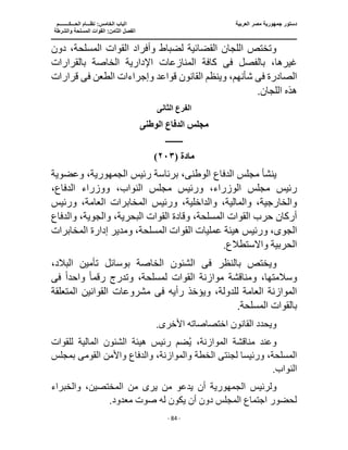 ‫العربية‬ ‫مصر‬ ‫جمهورية‬ ‫دستور‬
‫ا‬
‫الحـــكــــــــم‬ ‫نظـــام‬ :‫الخامس‬ ‫لباب‬
‫ا‬
‫والشرطة‬ ‫المسلحة‬ ‫القوات‬ :‫الثامن‬ ‫لفصل‬
‫ـــــــــــــــــــــــــــــــــــــــــــــــــــــ‬
‫ـــــــــــــــــــــ‬
‫ـــــــــــــ‬
‫ــــــــــــــــــــــــــــــــــــــــــــــــــــــــــــ‬
‫ـــــــــــــــــــــــــــ‬
‫ــــــــــــــــــــ‬
‫ــــ‬
- 84 -
‫دون‬ ،‫المسلحة‬ ‫القوات‬ ‫وأفراد‬ ‫لضباط‬ ‫القضائية‬ ‫اللجان‬ ‫وتختص‬
‫بالفصل‬ ،‫غيرها‬
‫فى‬
‫اإلدا‬ ‫المنازعات‬ ‫كافة‬
‫بالقرارات‬ ‫الخاصة‬ ‫رية‬
‫الصادرة‬
‫فى‬
‫الطعن‬ ‫وإجراءات‬ ‫قواعد‬ ‫القانون‬ ‫وينظم‬ ،‫شأنهم‬
‫فى‬
‫قرارات‬
.‫اللجان‬ ‫هذه‬
‫الثانى‬ ‫الفرع‬
‫الوطنى‬ ‫الدفاع‬ ‫مجلس‬
‫ـــــــــــ‬
‫مادة‬
(
٢٠٣
)
‫الوطن‬ ‫الدفاع‬ ‫مجلس‬ ‫ينشأ‬
‫ى‬
‫رئيس‬ ‫برئاسة‬ ،
،‫الجمهورية‬
‫وعضوية‬
‫الدفا‬ ‫ووزراء‬ ،‫النواب‬ ‫مجلس‬ ‫ورئيس‬ ،‫الوزراء‬ ‫مجلس‬ ‫رئيس‬
،‫ع‬
‫ورئيس‬ ،‫العامة‬ ‫المخابرات‬ ‫ورئيس‬ ،‫والداخلية‬ ،‫والمالية‬ ،‫والخارجية‬
‫القوات‬ ‫وقادة‬ ،‫المسلحة‬ ‫القوات‬ ‫حرب‬ ‫أركان‬
‫والدفاع‬ ،‫والجوية‬ ،‫البحرية‬
‫الجو‬
‫ى‬
‫المخابرات‬ ‫إدارة‬ ‫ومدير‬ ،‫المسلحة‬ ‫القوات‬ ‫عمليات‬ ‫هيئة‬ ‫ورئيس‬ ،
.‫واالستطالع‬ ‫الحربية‬
‫بالنظر‬ ‫ويختص‬
‫فى‬
‫تأمين‬ ‫بوسائل‬ ‫الخاصة‬ ‫الشئون‬
،‫البالد‬
‫ومناقشة‬ ،‫وسالمتها‬
‫رقم‬ ‫وتدرج‬ ،‫لمسلحة‬ ‫القوات‬ ‫موازنة‬
ً‫ا‬
‫واحد‬
ً‫ا‬
‫فى‬
‫رأيه‬ ‫ويؤخذ‬ ،‫للدولة‬ ‫العامة‬ ‫الموازنة‬
‫فى‬
‫المتعلقة‬ ‫القوانين‬ ‫مشروعات‬
.‫المسلحة‬ ‫بالقوات‬
‫القانون‬ ‫ويحدد‬
‫اختصاصاته‬
.‫األخرى‬
‫الما‬ ‫الشئون‬ ‫هيئة‬ ‫رئيس‬ ‫ضم‬ُ‫ي‬ ،‫الموازنة‬ ‫مناقشة‬ ‫وعند‬
‫للقوات‬ ‫لية‬
‫ورئيس‬ ،‫المسلحة‬
‫لجنت‬ ‫ا‬
‫ى‬
‫الخطة‬
‫القوم‬ ‫واألمن‬ ‫والدفاع‬ ،‫والموازنة‬
‫ى‬
‫بمجلس‬
.‫النواب‬
‫ولرئيس‬
‫الجمهورية‬
‫والخبراء‬ ،‫المختصين‬ ‫من‬ ‫يرى‬ ‫من‬ ‫يدعو‬ ‫أن‬
.‫معدود‬ ‫صوت‬ ‫له‬ ‫يكون‬ ‫أن‬ ‫دون‬ ‫المجلس‬ ‫اجتماع‬ ‫لحضور‬
 