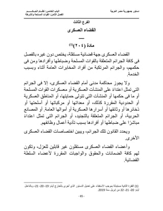 ‫العربية‬ ‫مصر‬ ‫جمهورية‬ ‫دستور‬
‫ا‬
‫الحـــكــــــــم‬ ‫نظـــام‬ :‫الخامس‬ ‫لباب‬
‫ا‬
‫والشرطة‬ ‫المسلحة‬ ‫القوات‬ :‫الثامن‬ ‫لفصل‬
‫ـــــــــــــــــــــــــــــــــــــــــــــــــــــ‬
‫ـــــــــــــــــــــ‬
‫ـــــــــــــ‬
‫ــــــــــــــــــــــــــــــــــــــــــــــــــــــــــــ‬
‫ـــــــــــــــــــــــــــ‬
‫ــــــــــــــــــــ‬
‫ــــ‬
- 85 -
‫الثالث‬ ‫الفرع‬
‫العسكرى‬ ‫القضاء‬
‫ـــــــ‬
‫مادة‬
(
٢٠٤
)
)
1
(
‫العسكر‬ ‫القضاء‬
‫ى‬
‫غي‬ ‫دون‬ ‫يختص‬ ،‫مستقلة‬ ‫قضائية‬ ‫جهة‬
‫بالفصل‬ ‫ره‬
‫فى‬
‫وم‬ ‫وأفرادها‬ ‫وضباطها‬ ‫المسلحة‬ ‫بالقوات‬ ‫المتعلقة‬ ‫الجرائم‬ ‫كافة‬
‫ن‬
‫فى‬
‫وبس‬ ‫أثناء‬ ‫العامة‬ ‫المخابرات‬ ‫أفراد‬ ‫من‬ ‫المرتكبة‬ ‫والجرائم‬ ،‫حكمهم‬
‫بب‬
.‫الخدمة‬
‫مدن‬ ‫محاكمة‬ ‫يجوز‬ ‫وال‬
‫ى‬
‫العسكر‬ ‫القضاء‬ ‫أمام‬
‫ى‬
‫إال‬ ،
‫فى‬
‫الجرائم‬
‫الت‬
‫ى‬
‫الق‬ ‫معسكرات‬ ‫أو‬ ‫العسكرية‬ ‫المنشآت‬ ‫على‬ ً‫ء‬‫اعتدا‬ ‫تمثل‬
‫المس‬ ‫وات‬
‫لحة‬
‫ما‬ ‫أو‬
‫فى‬
‫الع‬ ‫المناطق‬ ‫أو‬ ،‫حمايتها‬ ‫تتولى‬ ‫التي‬ ‫المنشآت‬ ‫أو‬ ‫حكمها‬
‫سكرية‬
‫أسلحتها‬ ‫أو‬ ‫مركباتها‬ ‫أو‬ ‫معداتها‬ ‫أو‬ ،‫كذلك‬ ‫المقررة‬ ‫الحدودية‬ ‫أو‬
‫أ‬
‫و‬
‫أو‬ .‫العامة‬ ‫أموالها‬ ‫أو‬ ‫العسكرية‬ ‫أسرارها‬ ‫أو‬ ‫وثائقها‬ ‫أو‬ ‫ذخائرها‬
‫المصانع‬
‫بالتجن‬ ‫المتعلقة‬ ‫الجرائم‬ ‫أو‬ ،‫الحربية‬
‫الجر‬ ‫أو‬ ،‫يد‬
‫الت‬ ‫ائم‬
‫ى‬
‫ا‬ ‫تمثل‬
ً‫ء‬‫عتدا‬
.‫وظائفهم‬ ‫أعمال‬ ‫تأدية‬ ‫بسبب‬ ‫أفرادها‬ ‫أو‬ ‫ضباطها‬ ‫على‬ ‫ا‬ً‫مباشر‬
‫الجرائ‬ ‫تلك‬ ‫القانون‬ ‫ويحدد‬
‫العسكر‬ ‫القضاء‬ ‫اختصاصات‬ ‫ويبين‬ ،‫م‬
‫ى‬
.‫األخرى‬
‫العسكر‬ ‫القضاء‬ ‫وأعضاء‬
‫ى‬
‫وتكون‬ ،‫للعزل‬ ‫قابلين‬ ‫غير‬ ‫مستقلون‬
‫السلطة‬ ‫ألعضاء‬ ‫المقررة‬ ‫والواجبات‬ ‫والحقوق‬ ‫الضمانات‬ ‫كافة‬ ‫لهم‬
‫ا‬
.‫لقضائية‬
(1)
:‫أيام‬ ‫بالخارج‬ ‫أجرى‬ ‫الذى‬ ‫الدستور‬ ‫تعديل‬ ‫على‬ ‫اًلستفتاء‬ ‫بموجب‬ ‫مستبدلة‬ ‫الثانية‬ ‫الفقرة‬
19
،
20
،
21
‫وبا‬ ،
‫لداخل‬
:‫أيام‬
20
،
21
،
22
‫سنة‬ ‫إبريل‬ ‫من‬
2019
.
 