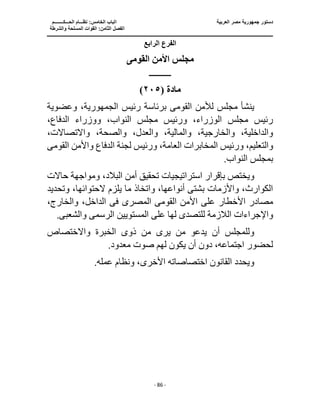‫العربية‬ ‫مصر‬ ‫جمهورية‬ ‫دستور‬
‫ا‬
‫الحـــكــــــــم‬ ‫نظـــام‬ :‫الخامس‬ ‫لباب‬
‫ا‬
‫والشرطة‬ ‫المسلحة‬ ‫القوات‬ :‫الثامن‬ ‫لفصل‬
‫ـــــــــــــــــــــــــــــــــــــــــــــــــــــ‬
‫ـــــــــــــــــــــ‬
‫ـــــــــــــ‬
‫ــــــــــــــــــــــــــــــــــــــــــــــــــــــــــــ‬
‫ـــــــــــــــــــــــــــ‬
‫ــــــــــــــــــــ‬
‫ــــ‬
- 86 -
‫الرابع‬ ‫الفرع‬
‫القومى‬ ‫األمن‬ ‫مجلس‬
‫ـــــــــــــــ‬
‫مادة‬
(
٢٠٥
)
‫القوم‬ ‫لألمن‬ ‫مجلس‬ ‫ينشأ‬
‫ى‬
‫رئيس‬ ‫برئاسة‬
،‫الجمهورية‬
‫وعضوية‬
،‫الدفاع‬ ‫ووزراء‬ ،‫النواب‬ ‫مجلس‬ ‫ورئيس‬ ،‫الوزراء‬ ‫مجلس‬ ‫رئيس‬
،‫واالتصاالت‬ ،‫والصحة‬ ،‫والعدل‬ ،‫والمالية‬ ،‫والخارجية‬ ،‫والداخلية‬
‫المخاب‬ ‫ورئيس‬ ،‫والتعليم‬
‫واألمن‬ ‫الدفاع‬ ‫لجنة‬ ‫ورئيس‬ ،‫العامة‬ ‫رات‬
‫القوم‬
‫ى‬
.‫النواب‬ ‫بمجلس‬
‫بإقرار‬ ‫ويختص‬
‫استراتيجيات‬
‫حاالت‬ ‫ومواجهة‬ ،‫البالد‬ ‫أمن‬ ‫تحقيق‬
‫وتحدي‬ ،‫الحتوائها‬ ‫يلزم‬ ‫ما‬ ‫واتخاذ‬ ،‫أنواعها‬ ‫بشتى‬ ‫واألزمات‬ ،‫الكوارث‬
‫د‬
‫القوم‬ ‫األمن‬ ‫على‬ ‫األخطار‬ ‫مصادر‬
‫ى‬
‫المصر‬
‫ى‬
‫فى‬
‫وا‬ ،‫الداخل‬
،‫لخارج‬
‫الالزمة‬ ‫واإلجراءات‬
‫للتصد‬
‫ى‬
‫الرسم‬ ‫المستويين‬ ‫على‬ ‫لها‬
‫ى‬
‫والش‬
‫عب‬
‫ى‬
.
‫ذو‬ ‫من‬ ‫يرى‬ ‫من‬ ‫يدعو‬ ‫أن‬ ‫وللمجلس‬
‫ى‬
‫واالختصاص‬ ‫الخبرة‬
.‫معدود‬ ‫صوت‬ ‫لهم‬ ‫يكون‬ ‫أن‬ ‫دون‬ ،‫اجتماعه‬ ‫لحضور‬
.‫عمله‬ ‫ونظام‬ ،‫األخرى‬ ‫اختصاصاته‬ ‫القانون‬ ‫ويحدد‬
 