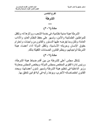 ‫العربية‬ ‫مصر‬ ‫جمهورية‬ ‫دستور‬
‫ا‬
‫الحـــكــــــــم‬ ‫نظـــام‬ :‫الخامس‬ ‫لباب‬
‫ا‬
‫والشرطة‬ ‫المسلحة‬ ‫القوات‬ :‫الثامن‬ ‫لفصل‬
‫ـــــــــــــــــــــــــــــــــــــــــــــــــــــ‬
‫ـــــــــــــــــــــ‬
‫ـــــــــــــ‬
‫ــــــــــــــــــــــــــــــــــــــــــــــــــــــــــــ‬
‫ـــــــــــــــــــــــــــ‬
‫ــــــــــــــــــــ‬
‫ــــ‬
- 87 -
‫الخامس‬ ‫الفرع‬
‫الشرطة‬
‫ـــــــ‬
‫مادة‬
(
٢٠٦
)
،‫نظامية‬ ‫مدنية‬ ‫هيئة‬ ‫الشرطة‬
‫فى‬
‫ال‬ ‫خدمة‬
‫وتكفل‬ ،‫له‬ ‫ووالؤها‬ ،‫شعب‬
‫واآلداب‬ ،‫العام‬ ‫النظام‬ ‫حفظ‬ ‫على‬ ‫وتسهر‬ ،‫واألمن‬ ‫الطمأنينة‬ ‫للمواطنين‬
‫واحترام‬ ،‫واجبات‬ ‫من‬ ‫والقانون‬ ‫الدستور‬ ‫عليها‬ ‫يفرضه‬ ‫بما‬ ‫وتلتزم‬ ،‫العامة‬
‫هيئة‬ ‫أعضاء‬ ‫أداء‬ ‫الدولة‬ ‫وتكفل‬ ،‫األساسية‬ ‫وحرياته‬ ‫اإلنسان‬ ‫حقوق‬
‫ا‬ ‫الضمانات‬ ‫القانون‬ ‫وينظم‬ ،‫لواجباتهم‬ ‫الشرطة‬
.‫بذلك‬ ‫لكفيلة‬
‫مادة‬
(
٢٠٧
)
ُ‫ي‬
،‫الشرطة‬ ‫هيئة‬ ‫ضباط‬ ‫أقدم‬ ‫بين‬ ‫من‬ ‫للشرطة‬ ‫أعلى‬ ‫مجلس‬ ‫شكل‬
‫بمعاونة‬ ‫المجلس‬ ‫ويختص‬ ،‫الدولة‬ ‫بمجلس‬ ‫المختص‬ ‫الفتوى‬ ‫إدارة‬ ‫ورئيس‬
‫الداخلية‬ ‫وزير‬
‫فى‬
‫ويحدد‬ ،‫أعضائها‬ ‫شئون‬ ‫وتسيير‬ ‫الشرطة‬ ‫هيئة‬ ‫تنظيم‬
‫رأيه‬ ‫ويؤخذ‬ ،‫األخرى‬ ‫اختصاصاته‬ ‫القانون‬
‫فى‬
‫تتعلق‬ ‫قوانين‬ ‫أية‬
.‫بها‬
 