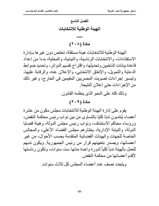 ‫العربية‬ ‫مصر‬ ‫جمهورية‬ ‫دستور‬
‫ا‬
‫الحـــكــــــــم‬ ‫نظـــام‬ :‫الخامس‬ ‫لباب‬
‫ـــــــــــــــــــــــــــــــــــــــــــــــــــــ‬
‫ـــــــــــــــــــــ‬
‫ـــــــــــــ‬
‫ـــــــــــــــــ‬
‫ـــــــــــــــــــــــــــــــــــــــــــ‬
‫ـــــــــــــــــــــــــــــــــــــــــــــــ‬
‫ــــ‬
- 88 -
‫التاسع‬ ‫الفصل‬
‫لالنتخابات‬ ‫الوطنية‬ ‫الهيئة‬
‫ــــــــ‬
‫مادة‬
(
٢٠٨
)
‫ب‬ ‫غيرها‬ ‫دون‬ ‫تختص‬ ،‫مستقلة‬ ‫هيئة‬ ‫لالنتخابات‬ ‫الوطنية‬ ‫الهيئة‬
‫ـ‬
‫إدارة‬
،‫الرئاسية‬ ‫واالنتخابات‬ ،‫االستفتاءات‬
‫بدء‬ ،‫والمحلية‬ ،‫والنيابية‬
‫إعداد‬ ‫من‬ ‫ا‬
‫الدوائ‬ ‫تقسيم‬ ‫واقتراح‬ ،‫وتحديثها‬ ‫الناخبين‬ ‫بيانات‬ ‫قاعدة‬
‫وتحديد‬ ،‫ر‬
‫ضوابط‬
،‫عليها‬ ‫والرقابة‬ ،‫عنه‬ ‫واإلعالن‬ ،‫االنتخابى‬ ‫واإلنفاق‬ ،‫والتمويل‬ ‫الدعاية‬
‫تصويت‬ ‫إجراءات‬ ‫وتيسير‬
‫المقيمين‬ ‫المصريين‬
‫فى‬
‫ذلك‬ ‫وغير‬ ،‫الخارج‬
.‫النتيجة‬ ‫إعالن‬ ‫حتى‬ ‫اإلجراءات‬ ‫من‬
‫النحو‬ ‫على‬ ‫كله‬ ‫وذلك‬
‫الذى‬
.‫القانون‬ ‫ينظمه‬
‫مادة‬
(
٢٠٩
)
‫ل‬ ‫الوطنية‬ ‫الهيئة‬ ‫إدارة‬ ‫على‬ ‫يقوم‬
‫عشرة‬ ‫من‬ ‫مكون‬ ‫مجلس‬ ‫النتخابات‬
‫أعض‬
‫بالتساو‬ ‫ا‬ً‫ي‬‫كل‬ ‫ا‬ً‫ب‬‫ند‬ ‫نتدبون‬ُ‫ي‬ ‫اء‬
‫ى‬
،‫النقض‬ ‫محكمة‬ ‫رئيس‬ ‫نواب‬ ‫بين‬ ‫من‬
‫قضايا‬ ‫وهيئة‬ ،‫الدولة‬ ‫مجلس‬ ‫رئيس‬ ‫ونواب‬ ،‫االستئناف‬ ‫محاكم‬ ‫ورؤساء‬
‫والمجالس‬ ،‫األعلى‬ ‫القضاء‬ ‫مجلس‬ ‫يختارهم‬ ،‫اإلدارية‬ ‫والنيابة‬ ،‫الدولة‬
‫المتقد‬ ‫القضائية‬ ‫والهيئات‬ ‫للجهات‬ ‫الخاصة‬
‫غير‬ ‫من‬ ،‫األحوال‬ ‫بحسب‬ ‫مة‬
‫رئيس‬ ‫من‬ ‫قرار‬ ‫بتعيينهم‬ ‫ويصدر‬ ،‫أعضائها‬
‫ندبهم‬ ‫ويكون‬ .‫الجمهورية‬
‫ندب‬ ‫بالهيئة‬ ‫للعمل‬
ً‫ا‬
‫كلي‬
ً‫ا‬
‫رئاستها‬ ‫وتكون‬ ،‫سنوات‬ ‫ست‬ ‫مدتها‬ ‫واحدة‬ ‫لدورة‬
.‫النقض‬ ‫محكمة‬ ‫من‬ ‫أعضائها‬ ‫ألقدم‬
.‫سنوات‬ ‫ثالث‬ ‫كل‬ ‫المجلس‬ ‫أعضاء‬ ‫عدد‬ ‫نصف‬ ‫ويتجدد‬
 