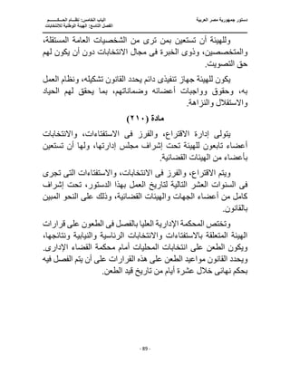 ‫العربية‬ ‫مصر‬ ‫جمهورية‬ ‫دستور‬
‫ا‬
‫الحـــكــــــــم‬ ‫نظـــام‬ :‫الخامس‬ ‫لباب‬
‫ا‬
‫لالنتخابات‬ ‫الوطنية‬ ‫الهيئة‬ :‫التاسع‬ ‫لفصل‬
‫ـــــــــــــــــــــــــــــــــــــــــــــــــــــ‬
‫ـــــــــــــــــــــ‬
‫ـــــــــــــ‬
‫ــــــــــــــــــــــــــــــــــــــــــــــــــــــــــــ‬
‫ــــــــــ‬
‫ـــــــــــــــــــــــــــــــــــــ‬
‫ــــ‬
- 89 -
‫ا‬ ‫من‬ ‫ترى‬ ‫بمن‬ ‫تستعين‬ ‫أن‬ ‫وللهيئة‬
‫ا‬ ‫لشخصيات‬
،‫المستقلة‬ ‫لعامة‬
‫وذو‬ ،‫والمتخصصين‬
‫ى‬
‫الخبرة‬
‫فى‬
‫لهم‬ ‫يكون‬ ‫أن‬ ‫دون‬ ‫االنتخابات‬ ‫مجال‬
.‫التصويت‬ ‫حق‬
‫تنفيذ‬ ‫جهاز‬ ‫للهيئة‬ ‫يكون‬
‫ى‬
‫العمل‬ ‫ونظام‬ ،‫تشكيله‬ ‫القانون‬ ‫يحدد‬ ‫دائم‬
‫الحياد‬ ‫لهم‬ ‫يحقق‬ ‫بما‬ ،‫وضماناتهم‬ ‫أعضائه‬ ‫وواجبات‬ ‫وحقوق‬ ،‫به‬
.‫والنزاهة‬ ‫واالستقالل‬
‫مادة‬
(
٢١٠
)
‫إدار‬ ‫يتولى‬
‫والفرز‬ ،‫االقتراع‬ ‫ة‬
‫فى‬
‫واالنتخابات‬ ،‫االستفتاءات‬
‫تستعين‬ ‫أن‬ ‫ولها‬ ،‫إدارتها‬ ‫مجلس‬ ‫إشراف‬ ‫تحت‬ ‫للهيئة‬ ‫تابعون‬ ‫أعضاء‬
.‫القضائية‬ ‫الهيئات‬ ‫من‬ ‫بأعضاء‬
‫والفرز‬ ،‫االقتراع‬ ‫ويتم‬
‫فى‬
‫الت‬ ‫واالستفتاءات‬ ،‫االنتخابات‬
‫ى‬
‫تجرى‬
‫فى‬
‫إشراف‬ ‫تحت‬ ،‫الدستور‬ ‫بهذا‬ ‫العمل‬ ‫لتاريخ‬ ‫التالية‬ ‫العشر‬ ‫السنوات‬
‫المبين‬ ‫النحو‬ ‫على‬ ‫وذلك‬ ،‫القضائية‬ ‫والهيئات‬ ‫الجهات‬ ‫أعضاء‬ ‫من‬ ‫كامل‬
.‫بالقانون‬
‫بالفصل‬ ‫العليا‬ ‫اإلدارية‬ ‫المحكمة‬ ‫وتختص‬
‫فى‬
‫قرارات‬ ‫على‬ ‫الطعون‬
،‫ونتائجها‬ ‫والنيابية‬ ‫الرئاسية‬ ‫واالنتخابات‬ ‫باالستفتاءات‬ ‫المتعلقة‬ ‫الهيئة‬
‫ال‬ ‫انتخابات‬ ‫على‬ ‫الطعن‬ ‫ويكون‬
‫اإلد‬ ‫القضاء‬ ‫محكمة‬ ‫أمام‬ ‫محليات‬
‫ار‬
‫ى‬
.
‫القرارات‬ ‫هذه‬ ‫على‬ ‫الطعن‬ ‫مواعيد‬ ‫القانون‬ ‫ويحدد‬
‫فيه‬ ‫الفصل‬ ‫يتم‬ ‫أن‬ ‫على‬
‫نهائ‬ ‫بحكم‬
‫ى‬
.‫الطعن‬ ‫قيد‬ ‫تاريخ‬ ‫من‬ ‫أيام‬ ‫عشرة‬ ‫خالل‬
 