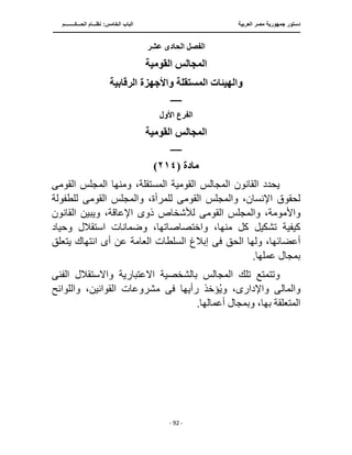 ‫العربية‬ ‫مصر‬ ‫جمهورية‬ ‫دستور‬
‫البا‬
‫الحـــكــــــــم‬ ‫نظـــام‬ :‫الخامس‬ ‫ب‬
‫ــــــــــــــــــــــــــــــــــــــــــــــــــــ‬
‫ـــــــــــــــــــــ‬
‫ـــــــــ‬
‫ــــــ‬
‫ــــــــــــــــــــــــــــــــــــــــــــــــــــــــــــ‬
‫ـــــــــــــــــــــــــــــــــــــــــــــــ‬
‫ــ‬
- 92 -
‫عشر‬ ‫الحادى‬ ‫الفصل‬
‫القومية‬ ‫المجالس‬
‫الرقابية‬ ‫واألجهزة‬ ‫المستقلة‬ ‫والهيئات‬
‫ـــــــ‬
‫األول‬ ‫الفرع‬
‫القومية‬ ‫المجالس‬
‫ـــــــ‬
‫مادة‬
(
٢١٤
)
‫القوم‬ ‫المجالس‬ ‫القانون‬ ‫يحدد‬
‫القوم‬ ‫المجلس‬ ‫ومنها‬ ،‫المستقلة‬ ‫ية‬
‫ى‬
‫القوم‬ ‫والمجلس‬ ،‫اإلنسان‬ ‫لحقوق‬
‫ى‬
‫ال‬ ‫والمجلس‬ ،‫للمرأة‬
‫قوم‬
‫ى‬
‫للطفولة‬
‫واأل‬
‫ذو‬ ‫لألشخاص‬ ‫القومى‬ ‫والمجلس‬ ،‫مومة‬
‫ى‬
‫القانون‬ ‫ويبين‬ ،‫اإلعاقة‬
‫وحياد‬ ‫استقالل‬ ‫وضمانات‬ ،‫واختصاصاتها‬ ،‫منها‬ ‫كل‬ ‫تشكيل‬ ‫كيفية‬
‫الحق‬ ‫ولها‬ ،‫أعضائها‬
‫فى‬
‫يتعلق‬ ‫انتهاك‬ ‫أى‬ ‫عن‬ ‫العامة‬ ‫السلطات‬ ‫إبالغ‬
.‫عملها‬ ‫بمجال‬
‫وتتم‬
‫ال‬ ‫واالستقالل‬ ‫االعتبارية‬ ‫بالشخصية‬ ‫المجالس‬ ‫تلك‬ ‫تع‬
‫فن‬
‫ى‬
‫والمال‬
‫ى‬
‫واإلدار‬
‫ى‬
‫رأيها‬ ‫ؤخذ‬ُ‫ي‬‫و‬ ،
‫فى‬
‫واللوائح‬ ،‫القوانين‬ ‫مشروعات‬
.‫أعمالها‬ ‫وبمجال‬ ،‫بها‬ ‫المتعلقة‬
 