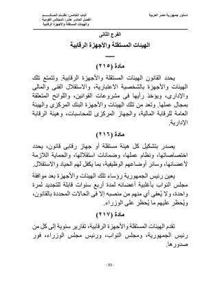 ‫العربية‬ ‫مصر‬ ‫جمهورية‬ ‫دستور‬
‫ا‬ ‫الباب‬
‫الحـــكــــــــم‬ ‫نظـــام‬ :‫لخامس‬
‫ا‬
‫القومية‬ ‫المجالس‬ :‫عشر‬ ‫الحادى‬ ‫لفصل‬
‫و‬
‫الرقابية‬ ‫واألجهزة‬ ‫المستقلة‬ ‫الهيئات‬
‫ــــــــــــــــــــــــــ‬
‫ــــــــــــــــــــــــــ‬
‫ـــــــــــــــــــــ‬
‫ــــــــــــــ‬
‫ــــــــــــــــــــــــــــــــــــــــــــــــــــــــــــ‬
‫ـــــــــــــــــــــــــــــــــــــــــــــــ‬
‫ـــ‬
- 93 -
‫الثانى‬ ‫الفرع‬
‫الرقابية‬ ‫واألجهزة‬ ‫المستقلة‬ ‫الهيئات‬
‫ـــــــــ‬
‫مادة‬
(
٢١٥
)
‫واألجهزة‬ ‫المستقلة‬ ‫الهيئات‬ ‫القانون‬ ‫يحدد‬
‫تلك‬ ‫وتتمتع‬ .‫الرقابية‬
،‫االعتبارية‬ ‫بالشخصية‬ ‫واألجهزة‬ ‫الهيئات‬
‫الفن‬ ‫واالستقالل‬
‫ى‬
‫والمال‬
‫ى‬
‫واإلدار‬
‫ى‬
‫رأيها‬ ‫ويؤخذ‬ ،
‫فى‬
‫المتعلقة‬ ‫واللوائح‬ ،‫القوانين‬ ‫مشروعات‬
.‫عملها‬ ‫بمجال‬
‫تل‬ ‫من‬ ‫وتعد‬
‫المركز‬ ‫البنك‬ ‫واألجهزة‬ ‫الهيئات‬ ‫ك‬
‫ى‬
‫والهيئة‬
‫العامة‬
‫المركز‬ ‫والجهاز‬ ،‫المالية‬ ‫للرقابة‬
‫ى‬
‫للمحاسب‬
،‫ات‬
‫الرقابة‬ ‫وهيئة‬
.‫اإلدارية‬
‫مادة‬
(
٢١٦
)
‫بتش‬ ‫يصدر‬
‫رقاب‬ ‫جهاز‬ ‫أو‬ ‫مستقلة‬ ‫هيئة‬ ‫كل‬ ‫كيل‬
‫ى‬
‫يحدد‬ ،‫قانون‬
‫الالزمة‬ ‫والحماية‬ ،‫استقاللها‬ ‫وضمانات‬ ،‫عملها‬ ‫ونظام‬ ،‫اختصاصاتها‬
.‫واالستقالل‬ ‫الحياد‬ ‫لهم‬ ‫يكفل‬ ‫بما‬ ،‫الوظيفية‬ ‫أوضاعهم‬ ‫وسائر‬ ،‫ألعضائها‬
‫رئيس‬ ‫يعين‬
‫الجمهورية‬
‫الهيئات‬ ‫تلك‬ ‫رؤساء‬
‫موافقة‬ ‫بعد‬ ‫واألجهزة‬
‫لمرة‬ ‫للتجديد‬ ‫قابلة‬ ‫سنوات‬ ‫أربع‬ ‫لمدة‬ ‫أعضائه‬ ‫بأغلبية‬ ‫النواب‬ ‫مجلس‬
‫إال‬ ‫منصبه‬ ‫من‬ ‫منهم‬ ‫أي‬ ‫عفى‬ُ‫ي‬ ‫وال‬ ،‫واحدة‬
‫فى‬
،‫بالقانون‬ ‫المحددة‬ ‫الحاالت‬
.‫الوزراء‬ ‫على‬ ‫حظر‬ُ‫ي‬ ‫ما‬ ‫عليهم‬ ‫حظر‬ُ‫ي‬‫و‬
‫مادة‬
(
٢١٧
)
‫كل‬ ‫إلى‬ ‫سنوية‬ ‫تقارير‬ ،‫الرقابية‬ ‫واألجهزة‬ ‫المستقلة‬ ‫الهيئات‬ ‫تقدم‬
‫من‬
‫رئيس‬
‫الجمهورية‬
،‫النواب‬ ‫ومجلس‬ ،
‫فور‬ ،‫الوزراء‬ ‫مجلس‬ ‫ورئيس‬
.‫صدورها‬
 