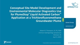 The logo and ANTEA are registration trademarks of Antea USA, Inc.
Conceptual Site Model Development and
Environmental Molecular Diagnostics Use
for PlumeStop® Liquid Activated Carbon™
Application at a Trichlorofluoromethane
Groundwater Plume
Robert R. Thompson, III, PG, RSM
Clemson Hydrogeology Symposium
Clemson, SC
April 4, 2019
 