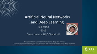 Copyright © SAS Institute Inc. All rights reserved.
Artificial Neural Networks
and Deep Learning
Tao Wang
2019
Guest Lecture, UNC Chapel Hill
This presentation is based on information in the public domain
Opinions expressed are solely my own, therefore may not represent the views of my employer
 