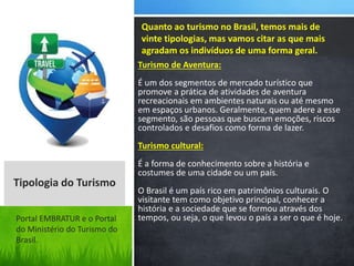 Turismo de Aventura:
É um dos segmentos de mercado turístico que
promove a prática de atividades de aventura
recreacionais em ambientes naturais ou até mesmo
em espaços urbanos. Geralmente, quem adere a esse
segmento, são pessoas que buscam emoções, riscos
controlados e desafios como forma de lazer.
Turismo cultural:
É a forma de conhecimento sobre a história e
costumes de uma cidade ou um país.
O Brasil é um país rico em patrimônios culturais. O
visitante tem como objetivo principal, conhecer a
história e a sociedade que se formou através dos
tempos, ou seja, o que levou o país a ser o que é hoje.
Quanto ao turismo no Brasil, temos mais de
vinte tipologias, mas vamos citar as que mais
agradam os indivíduos de uma forma geral.
Tipologia do Turismo
Portal EMBRATUR e o Portal
do Ministério do Turismo do
Brasil.
 