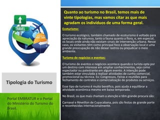 Ecoturismo:
O turismo ecológico, também chamado de ecoturismo é voltado para
apreciação da natureza, tanto a fauna quanto a flora, e, em especial,
os locais onde ainda não existam sinais de intervenção urbana. Nesse
caso, os visitantes têm como principal foco a observação local e uma
grande preocupação de não deixar rastros ou prejudicar o meio
ambiente.
Turismo de negócios e eventos:
O turismo de eventos e negócios acontece quando o turista opta por
um destino com interesse em ampliar conhecimentos, seja como
espectador ou palestrante em algum evento. A intenção pode
também estar vinculada a realizar atividades de cunho comercial,
promocional ou técnica. Ex: Congressos, Feiras e reuniões para
fechamento de contratos e comercialização de produtos ou serviços.
Esse tipo de turismo é muito benéfico, pois ajuda a equilibrar a
atividade econômica mesmo em baixa temporada.
No Brasil, os que mais chamam a atenção e têm grande procura são:
Carnaval e Réveillon de Copacabana, pois são festas de grande porte
e reconhecidas internacionalmente.
Quanto ao turismo no Brasil, temos mais de
vinte tipologias, mas vamos citar as que mais
agradam os indivíduos de uma forma geral.
Tipologia do Turismo
Portal EMBRATUR e o Portal
do Ministério do Turismo do
Brasil.
 