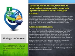 ECOTURISMO:
O turismo ecológico, também chamado de ecoturismo é voltado para
apreciação da natureza, tanto a fauna quanto a flora, e, em especial,
os locais onde ainda não existam sinais de intervenção urbana. Nesse
caso, os visitantes têm como principal foco a observação local e uma
grande preocupação de não deixar rastros ou prejudicar o meio
ambiente.
TURISMO DE NEGÓCIOS E EVENTOS:
O turismo de eventos e negócios acontece quando o turista opta por
um destino com interesse em ampliar conhecimentos, seja como
espectador ou palestrante em algum evento. A intenção pode
também estar vinculada a realizar atividades de cunho comercial,
promocional ou técnica. Ex: Congressos, Feiras e reuniões para
fechamento de contratos e comercialização de produtos ou serviços.
Esse tipo de turismo é muito benéfico, pois ajuda a equilibrar a
atividade econômica mesmo em baixa temporada.
No Brasil, os que mais chamam a atenção e têm grande procura são:
Carnaval e Réveillon de Copacabana, pois são festas de grande porte
e reconhecidas internacionalmente.
Quanto ao turismo no Brasil, temos mais de
vinte tipologias, mas vamos citar as que mais
agradam os indivíduos de uma forma geral.
Tipologia do Turismo
Portal EMBRATUR e o Portal
do Ministério do Turismo do
Brasil.
 