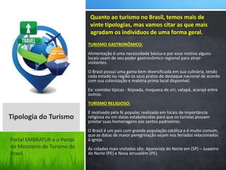 TURISMO GASTRONÔMICO:
Alimentação é uma necessidade básica e por esse motivo alguns
locais usam de seu poder gastronômico regional para atrair
visitantes.
O Brasil possui uma gama bem diversificada em sua culinária, tendo
cada estado ou região os seus pratos de destaque nacional de acordo
com sua colonização e matéria prima local disponível.
Ex: comidas típicas - feijoada, moqueca de siri, vatapá, acarajé entre
outros.
TURISMO RELIGIOSO:
É motivado pela fé popular, realizado em locais de importância
religiosa ou em datas estabelecidas para que os turistas possam
prestar suas homenagens aos santos padroeiros.
O Brasil é um país com grande população católica e é muito comum,
que as datas de maior peregrinação sejam nos feriados relacionados
à igreja.
As cidades mais visitadas são: Aparecida do Norte em (SP) – Juazeiro
do Norte (PE) e Nova Jerusalém (PE).
Quanto ao turismo no Brasil, temos mais de
vinte tipologias, mas vamos citar as que mais
agradam os indivíduos de uma forma geral.
Tipologia do Turismo
Portal EMBRATUR e o Portal
do Ministério do Turismo do
Brasil.
 