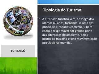 • A atividade turística vem, ao longo dos
últimos 80 anos, tornando-se uma das
principais atividades comerciais, bem
como é responsável por grande parte
das alterações do ambiente, pelos
postos de trabalho e pela movimentação
populacional mundial.
Tipologia do Turismo
TURISMO?
 