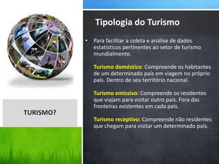 • Para facilitar a coleta e análise de dados
estatísticos pertinentes ao setor de turismo
mundialmente.
Turismo doméstico: Compreende os habitantes
de um determinado país em viagem no próprio
país. Dentro de seu território nacional.
Turismo emissivo: Compreende os residentes
que viajam para visitar outro país. Fora das
fronteiras existentes em cada país.
Turismo receptivo: Compreende não residentes
que chegam para visitar um determinado país.
Tipologia do Turismo
TURISMO?
 