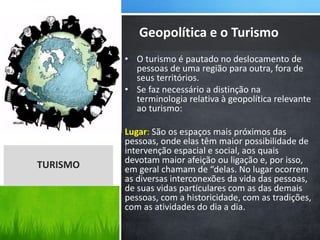 • O turismo é pautado no deslocamento de
pessoas de uma região para outra, fora de
seus territórios.
• Se faz necessário a distinção na
terminologia relativa à geopolítica relevante
ao turismo:
Lugar: São os espaços mais próximos das
pessoas, onde elas têm maior possibilidade de
intervenção espacial e social, aos quais
devotam maior afeição ou ligação e, por isso,
em geral chamam de “delas. No lugar ocorrem
as diversas interconexões da vida das pessoas,
de suas vidas particulares com as das demais
pessoas, com a historicidade, com as tradições,
com as atividades do dia a dia.
Geopolítica e o Turismo
TURISMO
 