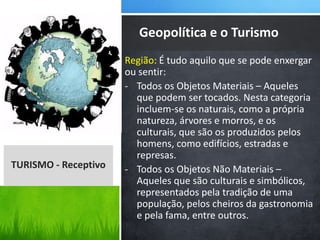 Região: É tudo aquilo que se pode enxergar
ou sentir:
- Todos os Objetos Materiais – Aqueles
que podem ser tocados. Nesta categoria
incluem-se os naturais, como a própria
natureza, árvores e morros, e os
culturais, que são os produzidos pelos
homens, como edifícios, estradas e
represas.
- Todos os Objetos Não Materiais –
Aqueles que são culturais e simbólicos,
representados pela tradição de uma
população, pelos cheiros da gastronomia
e pela fama, entre outros.
Geopolítica e o Turismo
TURISMO - Receptivo
 