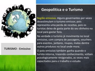 Região emissiva: Alguns governantes por vezes
desestimulam o turismo emissor, pois
representa uma perda de receitas, pois os
turistas deixa de gasta parte do seu dinheiro no
local para gastar fora.
Na verdade o turismo já movimenta no local
emissivo, com compra de passagens, vouchers
para eventos, jantares, roupas, malas dentre
outros produtos no local onde mora.
O polo emissivo também ganha quando o
turista retorna, trazendo conhecimento, voltam
psicologicamente revigorados, as vezes mais
capacitados para o trabalho e estudo.
Geopolítica e o Turismo
TURISMO - Emissivo
 