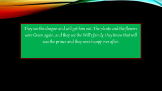 They see the dragon and will get him out. The plants and the flowers
were Green again, and they see the Will’s family, they know that will
was the prince and they were happy ever after.
 