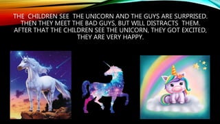 THE CHILDREN SEE THE UNICORN AND THE GUYS ARE SURPRISED.
THEN THEY MEET THE BAD GUYS, BUT WILL DISTRACTS THEM.
AFTER THAT THE CHILDREN SEE THE UNICORN, THEY GOT EXCITED,
THEY ARE VERY HAPPY.
 