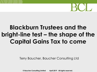 © Baucher Consulting Limited April 2019 All rights reserved.
Blackburn Trustees and the
bright-line test – the shape of the
Capital Gains Tax to come
Terry Baucher, Baucher Consulting Ltd
 