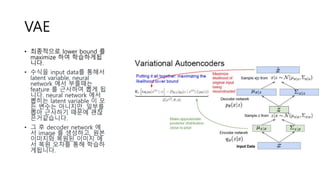 VAE
• 최종적으로 lower bound 를
maximize 하여 학습하게됩
니다.
• 수식을 input data를 통해서
latent variable, neural
network 에서 부를때는
feature 를 근사하여 뽑게 됩
니다. neural network 에서
뽑히는 latent variable 이 모
든 변수는 아니지만, 일부를
뽑아 근사하기 때문에 괜찮
은거같습니다.
• 그 후 decoder network 에
서 image 를 생성하고, 원본
이미지와 복원된 이미지 에
서 복원 오차를 통해 학습하
게됩니다.
 