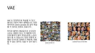 VAE
VAE 는 안정적으로 학습할 수 있고,
평가의 기준이 매우 명확합니다. 또한
데이터의 latent variable 을 같이 학습
할 수 있다는 장점도 있습니다.
하지만 출력이 평균값으로 근사되어
나오는 경향이 있고, 이 때문에 이미
지에 블러가 많이 껴있는듯한 느낌이
많이 들 수 있습니다. 또한 이렇게 모
델을 수식으로 정해두기 때문에, 적용
할 수 없는 경우도 있을 수 있다 합니
다.
 