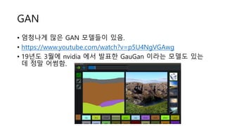 GAN
• 엄청나게 많은 GAN 모델들이 있음.
• https://www.youtube.com/watch?v=p5U4NgVGAwg
• 19년도 3월에 nvidia 에서 발표한 GauGan 이라는 모델도 있는
데 정말 어썸함.
 