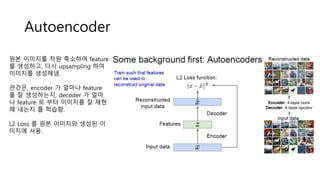 Autoencoder
원본 이미지를 차원 축소하여 feature
를 생성하고, 다시 upsampling 하여
이미지를 생성해냄.
관건은, encoder 가 얼마나 feature
를 잘 생성하는지, decoder 가 얼마
나 feature 로 부터 이미지를 잘 재현
해 내는지 를 학습함.
L2 Loss 를 원본 이미지와 생성된 이
미지에 사용.
 