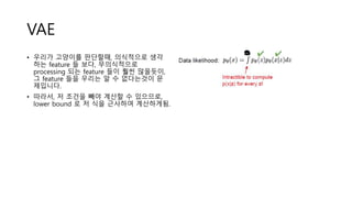 VAE
• 우리가 고양이를 판단할때, 의식적으로 생각
하는 feature 들 보다, 무의식적으로
processing 되는 feature 들이 훨씬 많을듯이,
그 feature 들을 우리는 알 수 없다는것이 문
제입니다.
• 따라서, 저 조건을 빼야 계산할 수 있으므로,
lower bound 로 저 식을 근사하여 계산하게됨.
 