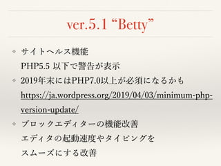 ver.5.1 “Betty”
❖ サイトヘルス機能 
PHP5.5 以下で警告が表⽰
❖ 2019年末にはPHP7.0以上が必須になるかも 
https://ja.wordpress.org/2019/04/03/minimum-php-
version-update/
❖ ブロックエディターの機能改善 
エディタの起動速度やタイピングを 
スムーズにする改善
 