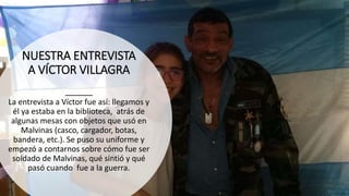 NUESTRA ENTREVISTA
A VÍCTOR VILLAGRA
La entrevista a Víctor fue así: llegamos y
él ya estaba en la biblioteca, atrás de
algunas mesas con objetos que usó en
Malvinas (casco, cargador, botas,
bandera, etc.). Se puso su uniforme y
empezó a contarnos sobre cómo fue ser
soldado de Malvinas, qué sintió y qué
pasó cuando fue a la guerra.
 