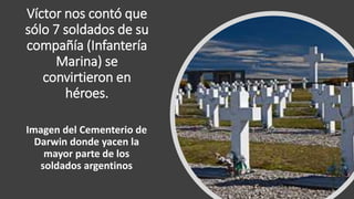 Víctor nos contó que
sólo 7 soldados de su
compañía (Infantería
Marina) se
convirtieron en
héroes.
Imagen del Cementerio de
Darwin donde yacen la
mayor parte de los
soldados argentinos
 
