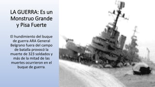 LA GUERRA: Es un
Monstruo Grande
y Pisa Fuerte
El hundimiento del buque
de guerra ARA General
Belgrano fuera del campo
de batalla provocó la
muerte de 323 soldados y
más de la mitad de las
muertes ocurrieron en el
buque de guerra.
 