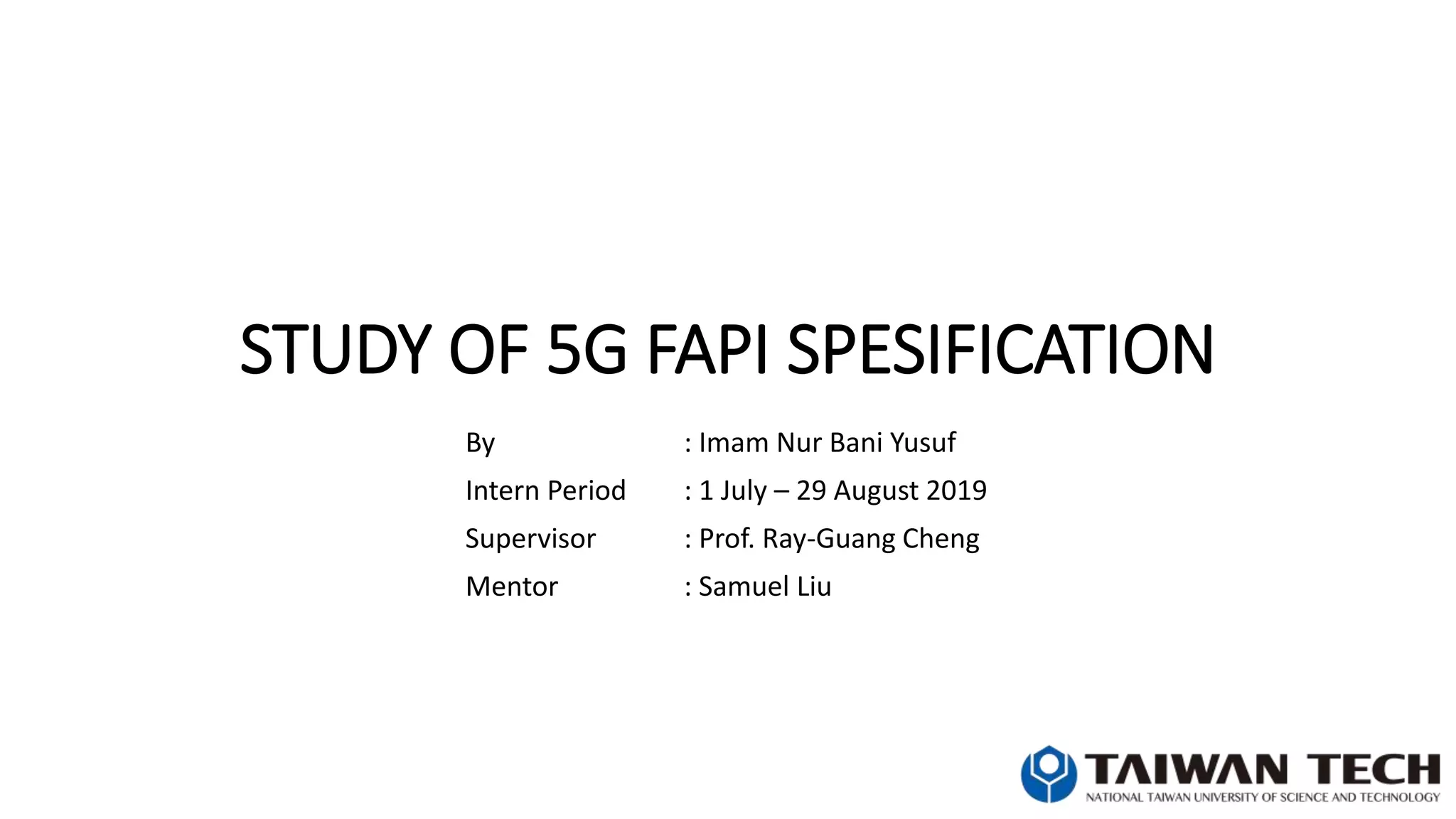 STUDY OF 5G FAPI SPESIFICATION
By : Imam Nur Bani Yusuf
Intern Period : 1 July – 29 August 2019
Supervisor : Prof. Ray-Guang Cheng
Mentor : Samuel Liu
 