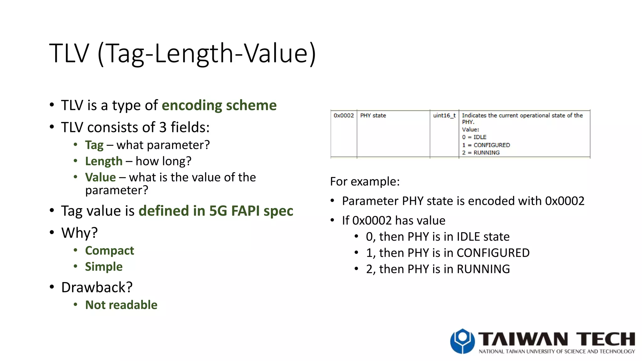 TLV (Tag-Length-Value)
• TLV is a type of encoding scheme
• TLV consists of 3 fields:
• Tag – what parameter?
• Length – how long?
• Value – what is the value of the
parameter?
• Tag value is defined in 5G FAPI spec
• Why?
• Compact
• Simple
• Drawback?
• Not readable
For example:
• Parameter PHY state is encoded with 0x0002
• If 0x0002 has value
• 0, then PHY is in IDLE state
• 1, then PHY is in CONFIGURED
• 2, then PHY is in RUNNING
 
