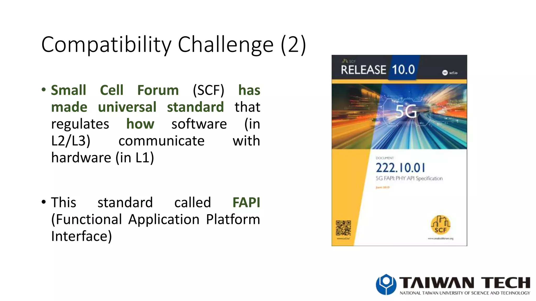 Compatibility Challenge (2)
• Small Cell Forum (SCF) has
made universal standard that
regulates how software (in
L2/L3) communicate with
hardware (in L1)
• This standard called FAPI
(Functional Application Platform
Interface)
 