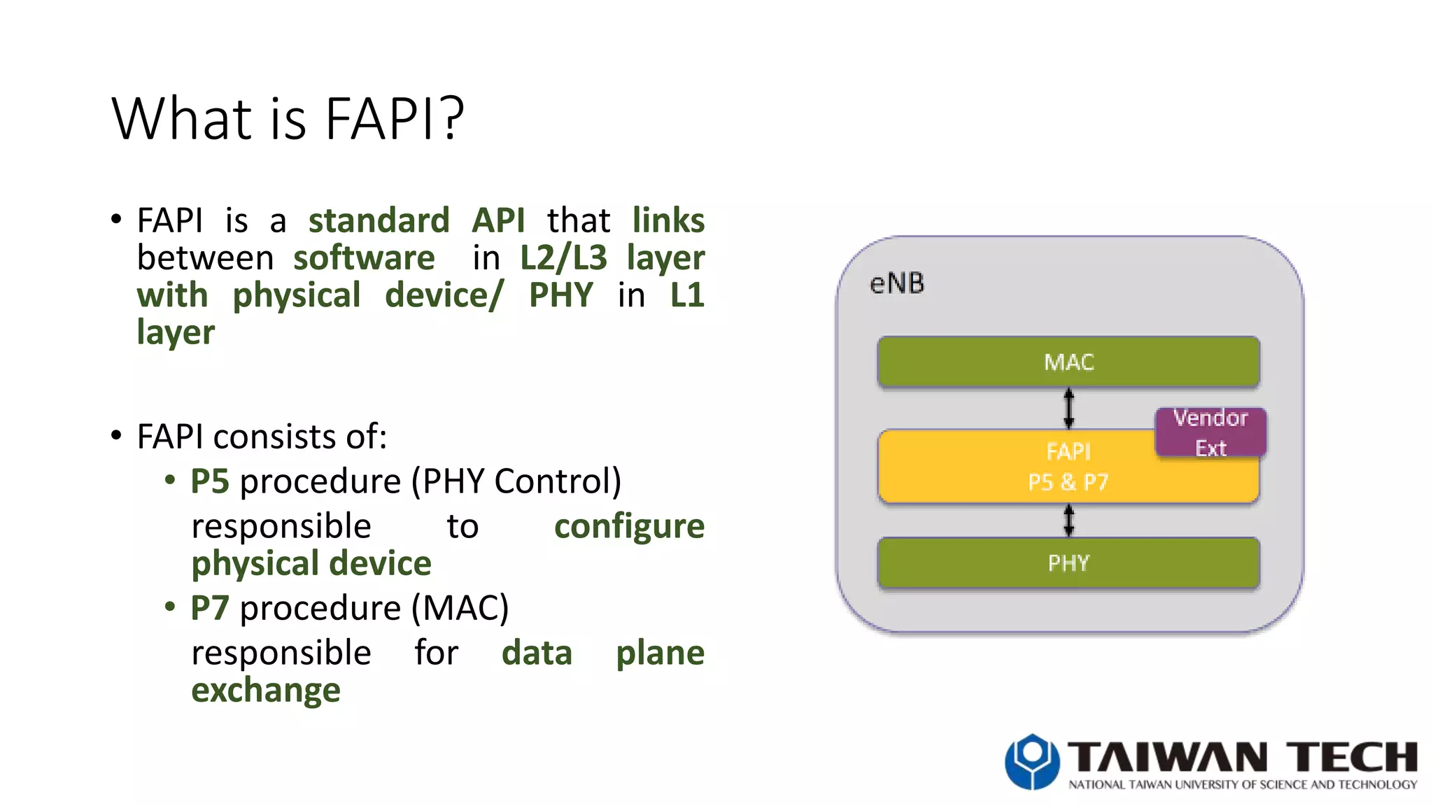 What is FAPI?
• FAPI is a standard API that links
between software in L2/L3 layer
with physical device/ PHY in L1
layer
• FAPI consists of:
• P5 procedure (PHY Control)
responsible to configure
physical device
• P7 procedure (MAC)
responsible for data plane
exchange
 
