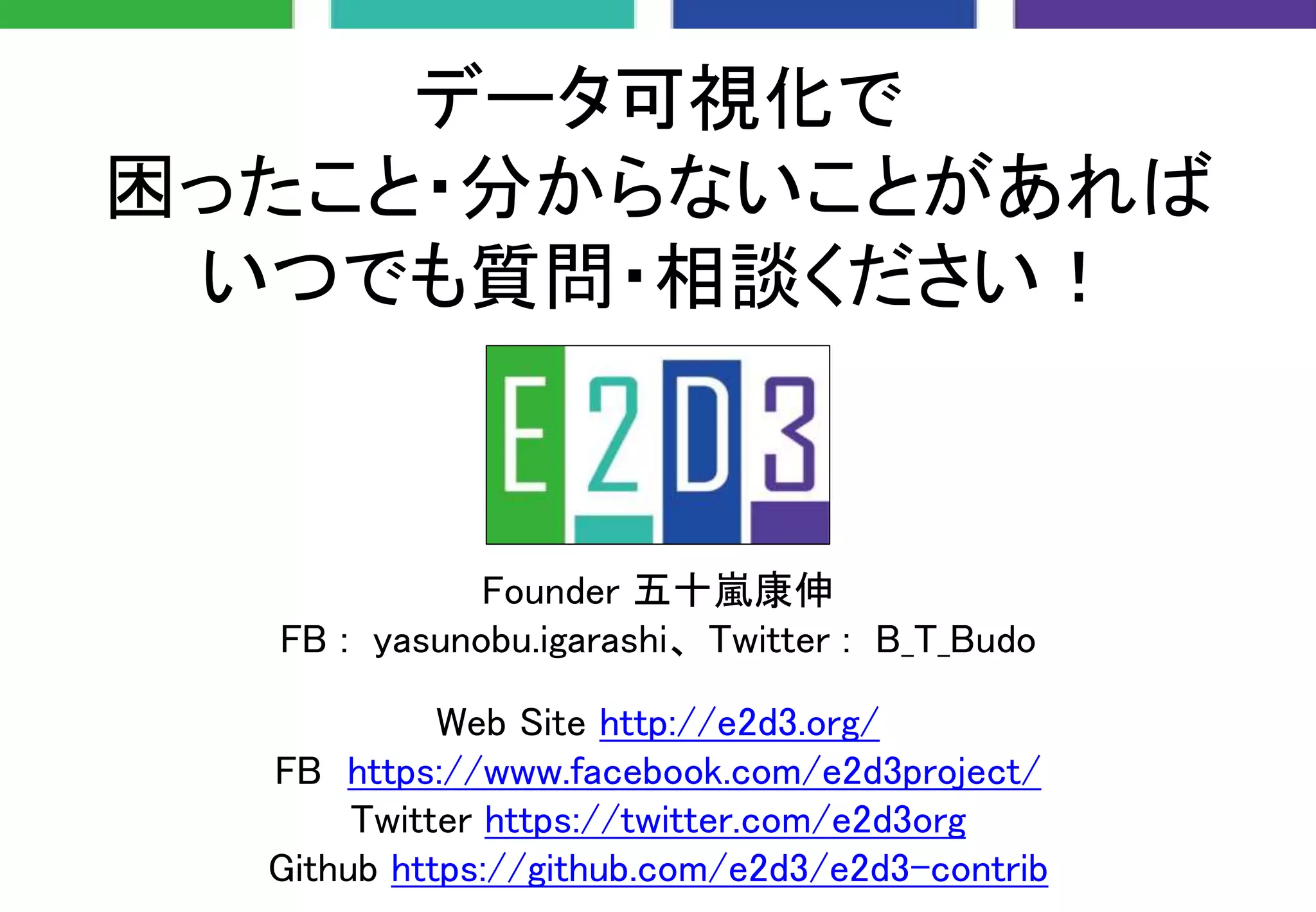 データ可視化で
困ったこと・分からないことがあれば
いつでも質問・相談ください！
Founder 五十嵐康伸
FB : yasunobu.igarashi、 Twitter : B_T_Budo
Web Site http://e2d3.org/
FB https://www.facebook.com/e2d3project/
Twitter https://twitter.com/e2d3org
Github https://github.com/e2d3/e2d3-contrib
 