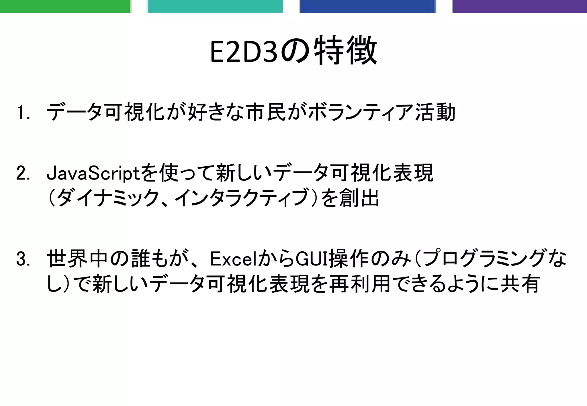 E2D3の特徴
1. データ可視化が好きな市民がボランティア活動
2. JavaScriptを使って新しいデータ可視化表現
（ダイナミック、インタラクティブ）を創出
3. 世界中の誰もが、 ExcelからGUI操作のみ（プログラミングな
し）で新しいデータ可視化表現を再利用できるように共有
 