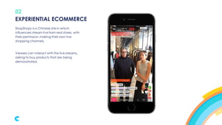 02
ShopShops is a Chinese site in which
influencers stream live from real stores, with
their permission,making their own live
shopping channels.
Viewers can interact with the live streams,
asking to buy products that are being
demonstrated.
EXPERIENTIAL ECOMMERCE
 