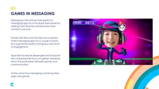 03
Messaging is becoming more playful as
messaging apps try to increase their power by
adding more features and become more
central to our lives.
Games like Tetris and PacMan have existed
within messaging apps for a couple of years,
but augmented reality is bringing a new level
of engagement.
Apps like Facebook Messenger and Snapchat
are increasing their focus on games, breaking
down the boundaries between games and
communication.
At the same time messaging is entering other
apps and games.
GAMES IN MESSAGING
 