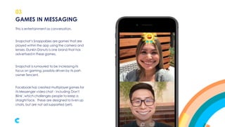 03
This is entertainment as conversation.
Snapchat’s Snappables are games that are
played within the app using the camera and
lenses. Dunkin Donuts is one brand that has
advertised in these games.
Snapchat is rumoured to be increasing its
focus on gaming, possibly driven by its part-
owner Tencent.
Facebook has created multiplayer games for
its Messenger video chat - including 'Don't
Blink', which challenges people to keep a
straight face. These are designed to liven up
chats, but are not ad supported (yet).
GAMES IN MESSAGING
 