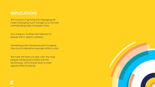 The inclusion of gaming into messaging will
make messaging much stronger as a channel,
commanding more of people’s time.
As a medium, it will be most relevant to
brands with a ‘playful’ persona.
Advertising is less intrusive as part of a game
than as an interruptive message within a chat.
The more AR there is to play with, the more
people will become familiar with the
technology, which should lead to more
opportunitiesfor brands.
IMPLICATIONS
 