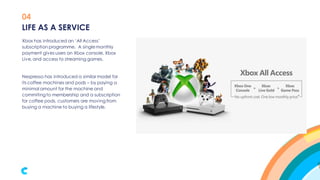 04
Xbox has introduced an ‘All Access’
subscription programme. A single monthly
payment gives users an Xbox console, Xbox
Live,and access to streaming games.
Nespresso has introduced a similar model for
its coffee machines and pods – by paying a
minimal amount for the machine and
commiting to membership and a subscription
for coffee pods, customers are moving from
buying a machine to buying a lifestyle.
LIFE AS A SERVICE
 