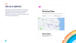 04
Uber and Lyft are both testing or introducing
subscription models in the US, encouraging
people to pay a monthly amount for a
number of short rides, or even to protect them
from paying surge pricing.
LIFE AS A SERVICE
 