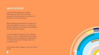 LaaS should be deployed carefully,
depending on factors like the value
proposition and frequency of purchase, to
build service into the offering.
Brands selling physical products should try to
keep the experience special – use one-offs,
birthday deliveries, and layers of membership
to personalise the offering.
It may be better to partner with an existing
service,or find a complimentary service than
establish your own programme, depending
on the role the brand is trying to play in its
customers’ lives
Lots of data will be created – how can this be
used?
IMPLICATIONS
 