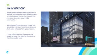 05
Brands are encouraging their biggest fans to
become even more involved by invitingthem
to have a deeper connection, through their
own apps, or private social media
communities.
Nike’s House of Innovation store in New York
allows Nike+ members to call up and reserve
stock, to be collected from special lockers.
It’s free to join Nike+, but it separates the
people who use their Nikes for fitness,rather
than for everyday wear.
‘BY INVITATION’
 