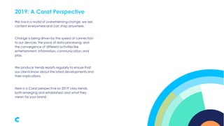 2019: A Carat Perspective
We live in a world of overwhelming change; we see
content everywhere and can shop anywhere.
Change is being driven by the speed of connection
to our devices,the pace of data processing, and
the convergence of different activities like
entertainment, information, communication,and
play.
We produce trends reports regularly to ensure that
our clients know about the latest developments and
their implications.
Here is a Carat perspective on 2019’s key trends,
both emerging and established, and what they
mean for your brand.
 
