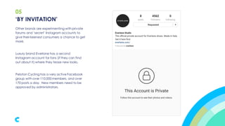 05
Other brands are experimenting with private
forums and ‘secret’ Instagram accounts to
give their keenest consumers a chance to get
more.
Luxury brand Everlane has a second
Instagram account for fans (if they can find
out about it) where they tease new looks.
Peloton Cycling has a very active Facebook
group with over 110,000 members, and over
170 posts a day. New members need to be
approved by administrators.
‘BY INVITATION’
 